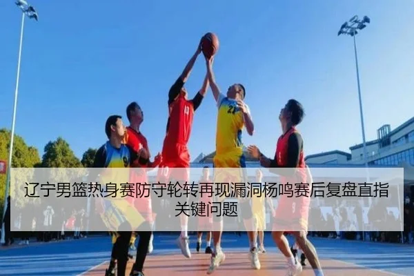 辽宁男篮热身赛防守轮转再现漏洞杨鸣赛后复盘直指关键问题